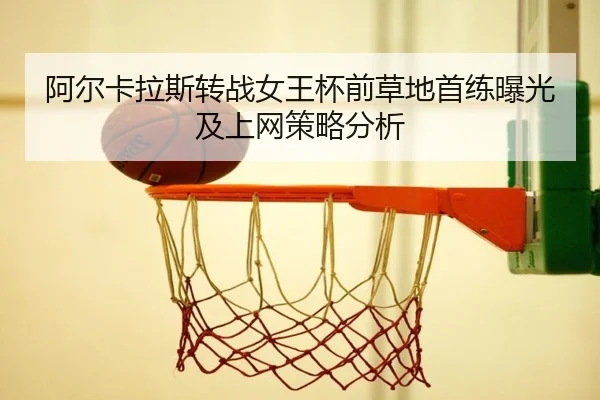 阿尔卡拉斯转战女王杯前草地首练曝光及上网策略分析